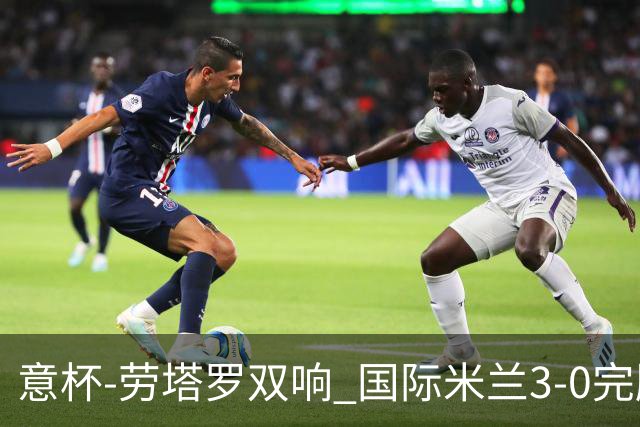 意杯-劳塔罗双响 国际米兰3-0完胜AC米兰挺进决赛